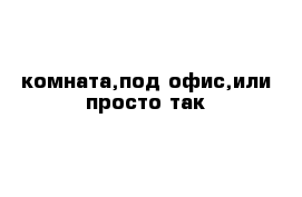 комната,под офис,или просто так